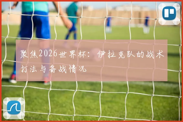 聚焦2026世界杯：伊拉克队的战术打法与备战情况