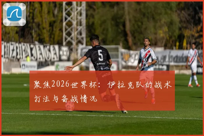 聚焦2026世界杯：伊拉克队的战术打法与备战情况