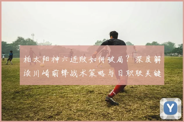 柏太阳神六连败如何破局？深度解读川崎前锋战术策略与日职联关键战前瞻