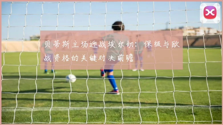 贝蒂斯主场迎战埃尔切:保级与欧战资格的关键对决前瞻