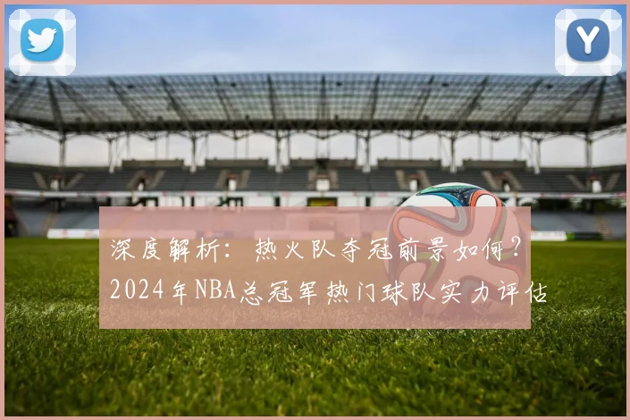 深度解析:热火队夺冠前景如何?2024年NBA总冠军热门球队实力评估与预测