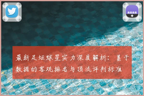 最新足坛球星实力深度解析：基于数据的客观排名与顶流评判标准
