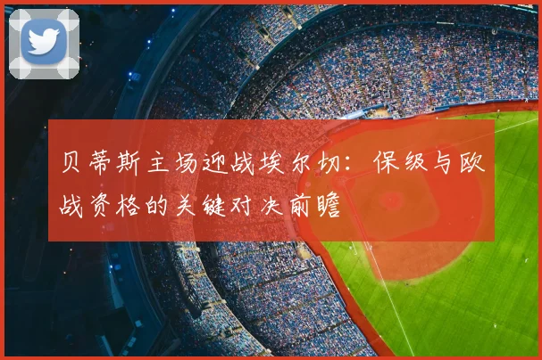 贝蒂斯主场迎战埃尔切：保级与欧战资格的关键对决前瞻